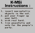 "K-MSi Instructions: 1. insert non-metallic objects in the vat. 2. put your finger up your butt. 3. wish real hard. 4. live peacefully and vote for the people's party."